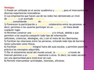 Ventajas:
1) Puede ser utilizada en el sector académico y laboral, para el intercambio de
diversas experiencias innovadoras.
2) Los empresarios que hacen uso de las redes han demostrado un nivel
de eficiencia y un acertado trabajo en
equipo, consolidando proyectos degestión del conocimiento.
3) Favorecen la participación y el trabajo colaborativo entre las personas, es
decir, permiten a los usuarios participar en un proyecto en línea desde
cualquier lugar.
4) Permiten construir una identidad personal y/o virtual, debido a que
permiten a los usuarios compartir todo tipo de información
(aficiones, creencias, ideologías, etc.) con el resto de los cibernautas.
5) Facilitan las relaciones entre las personas, evitando todo tipo de barreras
tanto culturales como físicas.
6) Facilitan el aprendizaje integral fuera del aula escolar, y permiten poner en
práctica los conceptos adquiridos.
7) Por el aislamiento social del mundo actual, la interacción a través de
Internet permite a un individuo mostrarse a otros. Es decir, las redes sociales
son una oportunidad para mostrarse tal cual.
8) Permite intercambiar actividades, intereses, aficiones
 