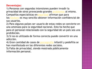 Desventajas:
1) Personas con segundas intensiones pueden invadir la
privacidad de otros provocando grandes problemas al mismo.
Compañías especialistas enseguridad afirman que para
los hackers es muy sencillo obtener información confidencial de
sus usuarios.
2) Para algunos países ser usuario de estas redes se convierte en
una amenaza para la seguridad nacional. Esto ha hecho que
para el personal relacionado con la seguridad de un país sea una
prohibición.
3) Si no es utilizada de forma correcta puede convertir en una
adicción.
4) Gran cantidad de casos de pornografía infantil y pedofilia se
han manifestado en las diferentes redes sociales.
5) Falta de privacidad, siendo mostrada públicamente
información personal.
 