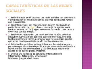    1) Están basadas en el usuario: Las redes sociales son construidas
    y dirigidas por los mismos usuarios, quienes además las nutren
    con el contenido.
   2) Son Interactivas: Las redes sociales poseen además de un
    conjunto de salas de chat y foros, una serie de aplicaciones
    basadas en una red de juegos, como una forma de conectarse y
    divertirse con los amigos.
   3) Establecen relaciones: Las redes sociales no sólo permiten
    descubrir nuevos amigos sobre la base de intereses, sino que
    también permiten volver a conectar con viejos amigos con los
    que se ha perdido contacto desde muchos años atrás.
   4) Intercambio de información e intereses: Las redes sociales
    permiten que el contenido publicado por un usuario se difunda a
    través de una red de contactos y sub-contactos mucho más
    grande de lo que se pueda imaginar.
   5) Ofrece una variedad de servicios: Intercambio de
    información, fotografías, servicios de
    telefonía, juegos, chat, foros
 