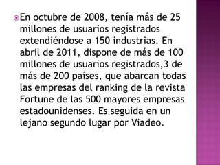  En octubre de 2008, tenía más de 25
 millones de usuarios registrados
 extendiéndose a 150 industrias. En
 abril de 2011, dispone de más de 100
 millones de usuarios registrados,3 de
 más de 200 países, que abarcan todas
 las empresas del ranking de la revista
 Fortune de las 500 mayores empresas
 estadounidenses. Es seguida en un
 lejano segundo lugar por Viadeo.
 