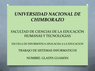 UNIVERSIDAD NACIONAL DE
       CHIMBORAZO

FACULTAD DE CIENCIAS DE LA EDUCACIÓN
      HUMANAS Y TECNOLOGIAS

ESCUELA DE INFORMÁTICA APLICACDA A LA EDUCACION

    TRABAJO DE SISTEMAS INFORMATICOS

         NOMBRE: GLADYS GUAMÁN
 