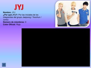 Nombre: JYJ
¿Por qué JYJ?: Por las iniciales de los
integrantes del grupo Jaejoong / Yoochun /
Junsu
Número de miembros: 3
Color Oficial: ​Rojo
 