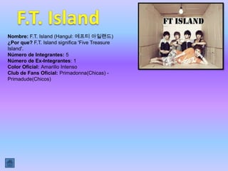 Nombre: F.T. Island (Hangul: 에프티 아일랜드)
¿Por que? F.T. Island significa 'Five Treasure
Island'.
Número de Integrantes: 5
Número de Ex-Integrantes: 1
Color Oficial: Amarillo Intenso
Club de Fans Oficial: Primadonna(Chicas) -
Primadude(Chicos)
 