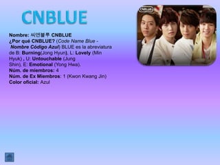 Nombre: 씨엔블루 CNBLUE
¿Por qué CNBLUE? (Code Name Blue -
Nombre Código Azul) BLUE es la abreviatura
de B: Burning(Jong Hyun), L: Lovely (Min
Hyuk) , U: Untouchable (Jung
Shin), E: Emotional (Yong Hwa).
Núm. de miembros: 4
Núm. de Ex Miembros: 1 (Kwon Kwang Jin)
Color oficial: Azul
 