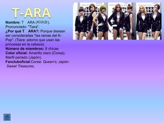 Nombre: T ARA (티아라).
Pronunciado: "Tiara".
¿Por qué T ARA?: Porque desean
ser consideradas "las reinas del K-
Pop". (Tiara: adorno que usan las
princesas en la cabeza).
Número de miembros: 8 chicas
Color oficial: Amarillo claro (Corea);
Marfil perlado (Japón).
Fancluboficial:Corea: Queen's; Japón:
 Sweet Treasures.
 