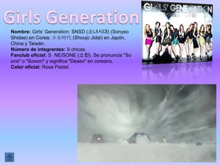 Nombre: Girls' Generation; SNSD (소녀시대) (Sonyeo
Shidae) en Corea; 少女時代 (Shoujo Jidai) en Japón,
China y Taiwán.
Número de integrantes: 9 chicas.
Fanclub oficial: S NE/SONE (소원). Se pronuncia "So
one" o "Sowon" y significa "Deseo" en coreano.
Color oficial: Rosa Pastel.
 