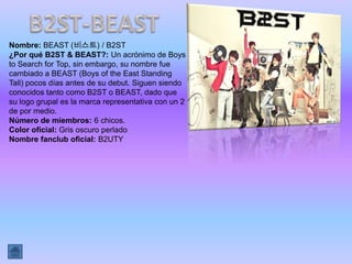 Nombre: BEAST (비스트) / B2ST
¿Por qué B2ST & BEAST?: Un acrónimo de Boys
to Search for Top, sin embargo, su nombre fue
cambiado a BEAST (Boys of the East Standing
Tall) pocos días antes de su debut. Siguen siendo
conocidos tanto como B2ST o BEAST, dado que
su logo grupal es la marca representativa con un 2
de por medio.
Número de miembros: 6 chicos.
Color oficial: Gris oscuro perlado
Nombre fanclub oficial: B2UTY
 