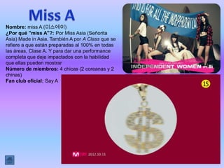 Nombre: miss A (미스에이)
¿Por qué "miss A"?: Por Miss Asia (Señorita
Asia) Made in Asia. También A por A Class que se
refiere a que están preparadas al 100% en todas
las áreas, Clase A. Y para dar una performance
completa que deje impactados con la habilidad
que ellas pueden mostrar
Número de miembros: 4 chicas (2 coreanas y 2
chinas)
Fan club oficial: Say A
 