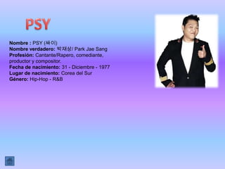 Nombre : PSY (싸이)
Nombre verdadero: 박재상/ Park Jae Sang
Profesión: Cantante/Rapero, comediante,
productor y compositor.
Fecha de nacimiento: 31 - Diciembre - 1977
Lugar de nacimiento: Corea del Sur
Género: Hip-Hop - R&B
 