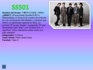 Nombre del Grupo: 더블에스오공일 / SS501 .
¿SS501?: (Pronunciado Double-S 501 ó
DeobeulEseu O Gong Il) El nombre de la banda
es una combinación del alfabeto y números que
tienen un significado especial en ellos. La
primera "S" es por "Super", la segunda "S" una
abreviación para "Star". Los números 5,0 y 1
significan "cinco miembros unidos como uno
para siempre"
Integrantes: 5 Chicos
Color oficial: Perla Verde Claro
Fanclub: Triple S
 