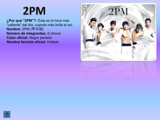 ¿Por qué "2PM"?: Ésta es la hora más
"caliente" del día, cuando más brilla el sol.
Nombre: 2PM (투피엠)
Número de integrantes: 6 chicos
Color oficial: Negro perlado
Nombre fanclub oficial: Hottest
 