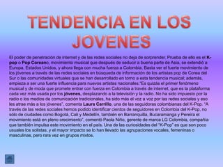 El poder de penetración de internet y de las redes sociales no deja de sorprender. Prueba de ello es el K-
pop o Pop Coreano, movimiento musical que después de seducir a buena parte de Asia, se extendió a
Europa, Estados Unidos, y ahora llega con mucha fuerza a Colombia. Basta ver el fuerte movimiento de
los jóvenes a través de las redes sociales en búsqueda de información de los artistas pop de Corea del
Sur o las comunidades virtuales que se han desarrollado en torno a esta tendencia musical; además,
empieza a ser una fuerte influencia para nuevos artistas nacionales.“Es quizás el primer fenómeno
musical y de moda que promete entrar con fuerza en Colombia a través de internet, que es la plataforma
cada vez más usada por los jóvenes, desplazando a la televisión y la radio. No ha sido impuesto por la
radio o los medios de comunicación tradicionales, ha sido más el voz a voz por las redes sociales y eso
les atrae más a los jóvenes”, comenta Laura Carrillo, una de las seguidoras colombianas del K-Pop. “A
través de las redes sociales hemos podido identificar cientos de seguidores en Colombia del K-Pop, no
sólo de ciudades como Bogotá, Cali y Medellín, también en Barranquilla, Bucaramanga y Pereira el
movimiento está en pleno crecimiento”, comentó Paola Niño, gerente de marca LG Colombia, compañía
que también impulsa este movimiento en el país. Una de las curiosidades del “K-Pop” es que son poco
usuales los solistas, y el mayor impacto se lo han llevado las agrupaciones vocales, femeninas o
masculinas, pero rara vez en grupos mixtos.
 