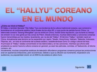 ¿Cómo se inició el Hallyu?
El Hallyu o también llamada “Ola Hallyu” fue una tendencia de la cultura tradicional coreana, que comenzó a
levantarse en el continente asiático hacia finales de los años 90, y cuyo punto de partida fue en China. La
telenovela coreana “Sarangi Mwogillae” que se emitió en China, recibió tanta reputación, que durante su tiempo
de emisión no se veía gente por las zonas de Pekín. Desde entonces, muchas telenovelas y canciones coreanas
fueron transmitidas por los medios, levantando, así, la ola del “Hallyu”. El término “Hallyu”, también nació en
China. Actualmente este término se ha expandido por Japón, Taiwán, Hong Kong, Vietnam, Tailandia, Indonesia,
Filipinas, etc., en todo el continente del sudeste asiático, estableciéndose como un código cultural de Asia.
Al principio el “Hallyu” estaba concentrado en las telenovelas y en las canciones, mientras que ahora está
ampliando su sector hacia la cultura coreana en general, ya sean las películas, comidas, el Taekwondo, el idioma
coreano, etc.
Inicialmente, muchas compañías asiáticas de televisión difundieron programas coreanos porque las producciones
eran en apariencia imitaciones, pero económicas. Debido a que su difusión se incrementó, impactaron a la
audiencia y su popularidad creció; en el 2000 la ola estaba en pleno furor.




                                                                                       Siguiente
 