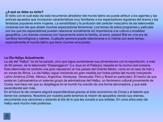 ¿A qué se debe su éxito?
El éxito con el cual esta ola está recurriendo alrededor del mundo latino se puede atribuir a los agentes y las
actrices apuestos que incorporan características muy familiares a los espectadores regulares del drama y las
fantasías populares entre mujeres. La sensibilidad y la profusión del carácter masculino de las telenovelas
coreanas son las que atraen muchas espectadoras femeninas. Los temas de estos programas y películas
son los que los espectadores pueden relacionar socialmente sin importancia a la cultura o localidad
geográfica. Los dramas coreanos son típicamente sobre la familia, el amor, piedad filial en una era de
cambios tecnológicos y valores. Cualquier persona puede relacionarse a sí misma con esos temas,
especialmente el mundo latino que tiene muchas emociones.



La Ola Hallyu Actualmente
La ola del “Hallyu” no se ha parado, sino que sigue aumentando sus dimensiones con la exportación, a más
de 60 países, de la telenovela “Daejanggeum” (La Joya en el Palacio), basada en la cocina real coreana.
Esta telenovela ha recibido una gran reputación en los países del Oriente Medio, como en el caso de Irán y
en zonas de África. La ola Hallyu sigue creciendo en gran medida por todas partes del mundo incluyendo
Latino América (Chile, México, Argentina, Honduras, Venezuela, Perú y Brasil en particular). El hecho de que
exista en Latinoamérica un extenso grupo de admiradoras del Hallyu, un fenómeno cultural proveniente de
Corea, nos hace ver que su despliegue en el mundo ha crecido de una forma abrumadora, y que está
ascendiendo aún más.
En el futuro la ola coreana seguirá expandiéndose gracias al éxito económico de Corea y el talento que
tienen los coreanos. Nosotros por nuestra parte tenemos la misión de apoyarlos viendo sus dramas,
escuchando sus canciones y estando al día de lo que les sucede a sus artistas. En unos años esta ola
hallyu será mucho más poderosa.
 