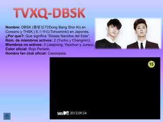 Nombre: DBSK (동방신기/Dong Bang Shin Ki) en
Coreano y THSK (東方神起/Tohoshinki) en Japonés.
¿Por que?: Que significa “Dioses Nacidos del Este”.
Núm. de miembros activos: 2 (Yunho y Changmin).
Miembros no activos: 3 (Jaejoong, Yoochun y Junsu).
Color oficial: Rojo Perlado.
Nombre fan club oficial: Cassiopeia.
 
