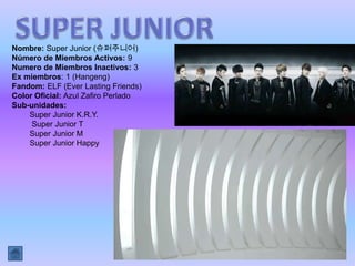 Nombre: Super Junior (슈퍼주니어)
Número de Miembros Activos: 9
Numero de Miembros Inactivos: 3
Ex miembros: 1 (Hangeng)
Fandom: ELF (Ever Lasting Friends)
Color Oficial: Azul Zafiro Perlado
Sub-unidades:
    Super Junior K.R.Y.
     Super Junior T
    Super Junior M
    Super Junior Happy
 