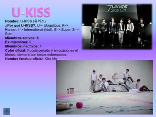 Nombre: U-KISS (유키스)
¿Por qué U-KISS?: U-> Ubiquitous, K–>
Korean, I–> International (Idol), S–> Super, S–>
Star.
Miembros activos: 6
Ex-miembros: 2
Miembros inactivos: 1
Color oficial: Fucsia perlado y en ocasiones el
blanco, siempre con besos estampados.
Nombre fanclub oficial: Kiss Me
 