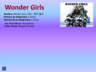 Nombre: Wonder Girls / WG - 원더 걸스
Número de integrantes: 5 chicas
Número de ex-integrantes: 2 chicas
Fan Club Oficial: WonderFul's
Color oficial: Borgoña Perlado
 