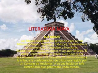 LITERATURA MAYA
LOS MAYAS
Los Mayas ocupaban los territorios del sur de
México (Chiapas, Yucatán y Tabasco), Guatemala, y
el noroeste de El Salvador y Honduras.
Estaban organizados en clanes y con patriarcado. El
padre representaba la mayor autoridad y era
denominado "yum". El conjunto de clanes formaba
la tribu, y la confederación de tribus era regida por
un Consejo de Ancianos. A su vez había un Jefe
Hereditario que gobernaba cada estado.
 