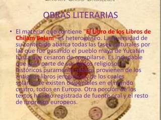 OBRAS LITERARIAS
• El material que contiene "El Libro de los Libros de
Chilam Balam" es heterogéneo. La diversidad de
su contenido abarca todas las fases culturales por
las que fue pasando el pueblo maya de Yucatán
hasta que cesaron de compilarse. Es indudable
que gran parte de sus textos religiosos e
históricos puramente nativos provienen de los
antiguos libros jeroglíficos, de los cuales
solamente existen disponibles en el mundo
cuatro, todos en Europa. Otra porción de los
textos ha sido registrada de fuente oral y el resto
de impresos europeos.
 