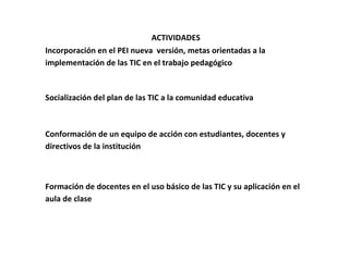 ACTIVIDADES
Incorporación en el PEI nueva versión, metas orientadas a la
implementación de las TIC en el trabajo pedagógico



Socialización del plan de las TIC a la comunidad educativa



Conformación de un equipo de acción con estudiantes, docentes y
directivos de la institución



Formación de docentes en el uso básico de las TIC y su aplicación en el
aula de clase
 