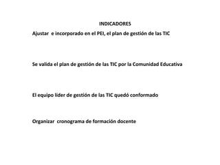 INDICADORES
Ajustar e incorporado en el PEI, el plan de gestión de las TIC




Se valida el plan de gestión de las TIC por la Comunidad Educativa




El equipo líder de gestión de las TIC quedó conformado



Organizar cronograma de formación docente
 