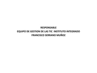 RESPONSABLE
EQUIPO DE GESTION DE LAS TIC INSTITUTO INTEGRADO
           FRANCISCO SERRANO MUÑOZ
 