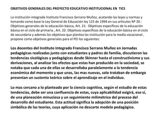 OBJETIVOS GENERALES DEL PROYECTO EDUCATIVO INSTITUCIONAL EN TICS

La institución integrada Instituto Francisco Serrano Muñoz, acatando las leyes y normas y
tomando como base la Ley General de Educación ley 115 de 1994 en sus artículos Nº 20 :
Objetivos generales de la educación básica, Art. 21: Objetivos específicos de la educación
básica en el ciclo de primaria , Art. 22: Objetivos específicos de la educación básica en el ciclo
de secundaria y además los objetivos que plantea las institución para la media vocacional ,
propone como objetivos generales para el PEI los siguientes:

Los docentes del Instituto Integrado Francisco Serrano Muñoz en Jornadas
pedagógicas realizadas junto con estudiantes y padres de familia, discutieron las
tendencias sicológicas y pedagógicas desde Skinner hasta el constructivismo y sus
derivaciones, al analizar los efectos que estas han producido en la sociedad, se
notaba que cada una de ellas se desarrollaba paralelamente a la tendencia
económica del momento y que unas, las mas nuevas, solo trataban de embargo
presentan un sustento teórico sobre el aprendizaje en el individuo.

Lo mas cercano a lo planteado por la ciencia cognitiva, según el estudio de estas
tendencias, debe ser una confluencia de estas, cuya aplicabilidad exigirá, eso sí,
de una planeación minuciosa y un seguimiento milimétrico del proceso del
desarrollo del estudiante. Esta actitud significa la adopción de una posición
simbólica de las teorías, cuya aplicación no descarte modelo pedagógico.
 