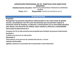 APROPIACIÓN PROFESIONAL DE TIC: TEMÁTICAS PARA DIRECTIVOS
                                         DOCENTES
          Establecimiento educativo: INSTITUTO INTEGRADO FRANCISCO SERRANO
                                           MUÑOZ
                  Fecha: 2013      Responsable EQUIPO DE GESTION DE LAS TIC


                                         PLAN DE ACCION
Propósito:
Reorganizar los procesos educativos institucionales en las cuatro áreas de gestión
escolar, consolidando a las TIC como herramientas que nos permiten mejorar la
formación inicial de maestros, la atención y comunicación con la comunidad educativa
para ofrecer una educación de calidad, mayor cobertura, eficiencia y sostenibilidad
Oportunidad de Mejoramiento No 1
Incorporar las TIC en cada una de las áreas de gestión para fortalecer los procesos institucionales
Resultado 1:
Calidad en los procesos de cada gestión
Resultado 2:
Mejoramiento en los procesos de comunicación interna y externa
Indicador del Resultado:
Agilidad y cobertura en la precisión de la comunicación a nivel institucional
 