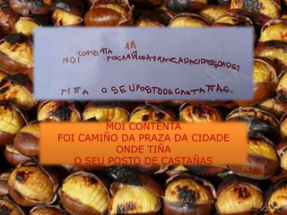 MOI CONTENTA
FOI CAMIÑO DA PRAZA DA CIDADE
          ONDE TIÑA
   O SEU POSTO DE CASTAÑAS
 