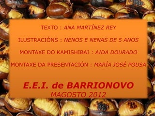 TEXTO : ANA MARTÍNEZ REY

  ILUSTRACIÓNS : NENOS E NENAS DE 5 ANOS

  MONTAXE DO KAMISHIBAI : AIDA DOURADO

MONTAXE DA PRESENTACIÓN : MARÍA JOSÉ POUSA



   E.E.I. de BARRIONOVO
            MAGOSTO 2012
 