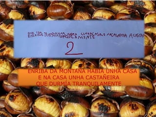 ENRIBA DA MONTAÑA HABÍA UNHA CASA
   E NA CASA UNHA CASTAÑEIRA
  QUE DURMÍA TRANQUILAMENTE
 