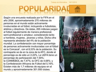 Según una encuesta realizada por la FIFA en el
año 2006, aproximadamente 270 millones de
personas en el mundo están activamente
involucradas en el fútbol, incluyendo a futbolistas,
árbitros y directivos. De éstas, 265 millones juegan
al fútbol regularmente de manera profesional,
semi-profesional o amateur, considerando tanto
a hombres, mujeres , jóvenes y niños. Dicha cifra
representa alrededor del 4% de la población
mundial. La confederación con mayor porcentaje
de personas activamente involucradas con el fútbol
es la Concacaf , con el 8,53% de la población. Su
contraparte se da en la zona de la AFC, donde el
porcentaje es de sólo un 2,22%. La UEFA tiene un
porcentaje de participación del 7,59%;
la CONMEBOL de 7,47%; la OFC de 4,68%; y
la Confederación Africana de Fútbol del 5,16%.
Existen más de 1,7 millones de equipos en el
mundo y aproximadamente 301.000 clubes.
16/11/2012
4
Trabajo de Informática
 