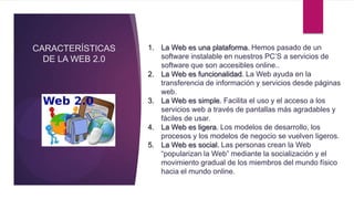 CARACTERÍSTICAS   1. La Web es una plataforma. Hemos pasado de un
  DE LA WEB 2.0      software instalable en nuestros PC’S a servicios de
                     software que son accesibles online..
                  2. La Web es funcionalidad. La Web ayuda en la
                     transferencia de información y servicios desde páginas
                     web.
                  3. La Web es simple. Facilita el uso y el acceso a los
                     servicios web a través de pantallas más agradables y
                     fáciles de usar.
                  4. La Web es ligera. Los modelos de desarrollo, los
                     procesos y los modelos de negocio se vuelven ligeros.
                  5. La Web es social. Las personas crean la Web
                     “popularizan la Web” mediante la socialización y el
                     movimiento gradual de los miembros del mundo físico
                     hacia el mundo online.
 