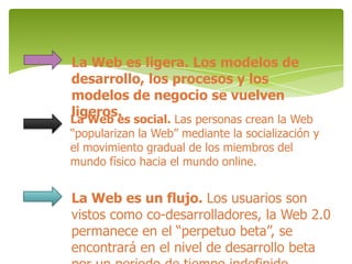 La Web es ligera. Los modelos de
desarrollo, los procesos y los
modelos de negocio se vuelven
ligeros.
La Web es social. Las personas crean la Web
“popularizan la Web” mediante la socialización y
el movimiento gradual de los miembros del
mundo físico hacia el mundo online.


La Web es un flujo. Los usuarios son
vistos como co-desarrolladores, la Web 2.0
permanece en el “perpetuo beta”, se
encontrará en el nivel de desarrollo beta
 