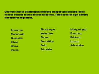 Ondoren ematen dizkizuegun animalia ornogabeen zerrenda sailka itzazue aurreko taulan dauden taldeetan. Talde handian egin daiteke irakaslearen laguntzaz. Marigorringoa Erlastarra Beldarra Liztorra Arkanbelea Ehunzangoa Kukurutxa Zizarea Barraskiloa Eulia Tximeleta Armiarma Mariartazia Gurgurioa Eltxoa Barea Inurria 