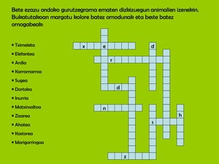 Bete ezazu ondoko gurutzegrama ematen dizkizuegun animalien izenekin. Bukatutakoan margotu kolore batez ornodunak eta beste batez ornogabeak: Tximeleta Elefantea Ardia Karramarroa Sugea Dortoka Inurria Matxinsaltoa Zizarea Ahatea Kastorea Marigorringoa x e d r s d n z h 