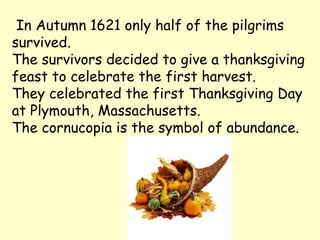 In Autumn 1621 only half of the pilgrims
survived.
The survivors decided to give a thanksgiving
feast to celebrate the first harvest.
They celebrated the first Thanksgiving Day
at Plymouth, Massachusetts.
The cornucopia is the symbol of abundance.
 