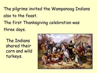 The pilgrims invited the Wampanoag Indians
also to the feast.
The first Thanksgiving celebration was
three days.

 The Indians
 shared their
 corn and wild
 turkeys.
 