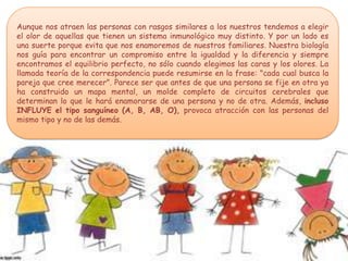 Aunque nos atraen las personas con rasgos similares a los nuestros tendemos a elegir
el olor de aquellas que tienen un sistema inmunológico muy distinto. Y por un lado es
una suerte porque evita que nos enamoremos de nuestros familiares. Nuestra biología
nos guía para encontrar un compromiso entre la igualdad y la diferencia y siempre
encontramos el equilibrio perfecto, no sólo cuando elegimos las caras y los olores. La
llamada teoría de la correspondencia puede resumirse en la frase: "cada cual busca la
pareja que cree merecer". Parece ser que antes de que una persona se fije en otra ya
ha construido un mapa mental, un molde completo de circuitos cerebrales que
determinan lo que le hará enamorarse de una persona y no de otra. Además, incluso
INFLUYE el tipo sanguíneo (A, B, AB, O), provoca atracción con las personas del
mismo tipo y no de las demás.
 