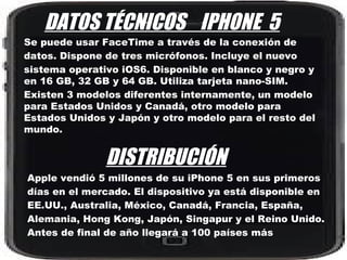DATOS TÉCNICOS IPHONE 5
Se puede usar FaceTime a través de la conexión de
datos. Dispone de tres micrófonos. Incluye el nuevo
sistema operativo iOS6. Disponible en blanco y negro y
en 16 GB, 32 GB y 64 GB. Utiliza tarjeta nano-SIM.
Existen 3 modelos diferentes internamente, un modelo
para Estados Unidos y Canadá, otro modelo para
Estados Unidos y Japón y otro modelo para el resto del
mundo.


               DISTRIBUCIÓN
Apple vendió 5 millones de su iPhone 5 en sus primeros
días en el mercado. El dispositivo ya está disponible en
EE.UU., Australia, México, Canadá, Francia, España,
Alemania, Hong Kong, Japón, Singapur y el Reino Unido.
Antes de final de año llegará a 100 países más
 
