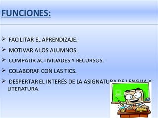 FUNCIONES:

 FACILITAR EL APRENDIZAJE.
 MOTIVAR A LOS ALUMNOS.
 COMPATIR ACTIVIDADES Y RECURSOS.
 COLABORAR CON LAS TICS.
 DESPERTAR EL INTERÉS DE LA ASIGNATURA DE LENGUA Y
 LITERATURA.
 
