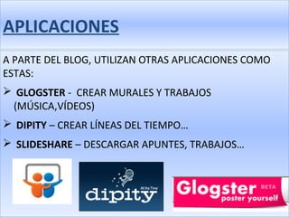 APLICACIONES
A PARTE DEL BLOG, UTILIZAN OTRAS APLICACIONES COMO
ESTAS:
 GLOGSTER - CREAR MURALES Y TRABAJOS
 (MÚSICA,VÍDEOS)
 DIPITY – CREAR LÍNEAS DEL TIEMPO…
 SLIDESHARE – DESCARGAR APUNTES, TRABAJOS…
 