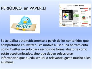 PERIÓDICO en PAPER.LI




Se actualiza automáticamente a partir de los contenidos que
compartimos en Twitter. Les motiva a usar una herramienta
como Twitter no solo para escribir de forma aleatoria como
están acostumbrados, sino que deben seleccionar
información que pueda ser útil o relevante, gusta mucho a los
alumnos.
 