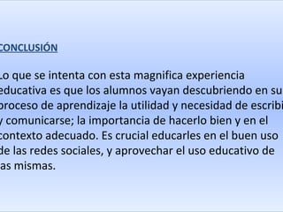 CONCLUSIÓN

Lo que se intenta con esta magnifica experiencia
educativa es que los alumnos vayan descubriendo en su
proceso de aprendizaje la utilidad y necesidad de escribi
y comunicarse; la importancia de hacerlo bien y en el
contexto adecuado. Es crucial educarles en el buen uso
de las redes sociales, y aprovechar el uso educativo de
las mismas.
 