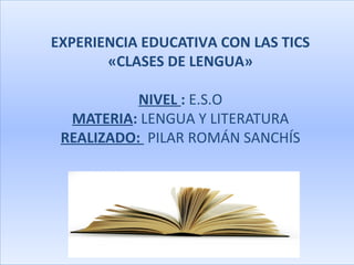 EXPERIENCIA EDUCATIVA CON LAS TICS
       «CLASES DE LENGUA»

           NIVEL : E.S.O
  MATERIA: LENGUA Y LITERATURA
 REALIZADO: PILAR ROMÁN SANCHÍS
 