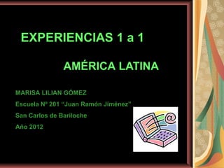 EXPERIENCIAS 1 a 1

               AMÉRICA LATINA

MARISA LILIAN GÓMEZ
Escuela Nº 201 “Juan Ramón Jiménez”
San Carlos de Bariloche
Año 2012
 