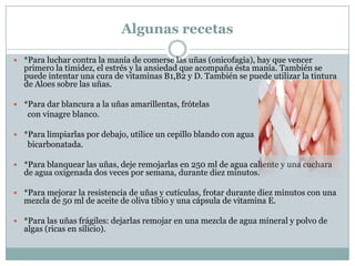 Algunas recetas

 *Para luchar contra la manía de comerse las uñas (onicofagia), hay que vencer
  primero la timidez, el estrés y la ansiedad que acompaña ésta manía. También se
  puede intentar una cura de vitaminas B1,B2 y D. También se puede utilizar la tintura
  de Aloes sobre las uñas.

 *Para dar blancura a la uñas amarillentas, frótelas
   con vinagre blanco.

 *Para limpiarlas por debajo, utilice un cepillo blando con agua
   bicarbonatada.

 *Para blanquear las uñas, deje remojarlas en 250 ml de agua caliente y una cuchara
  de agua oxigenada dos veces por semana, durante diez minutos.

 *Para mejorar la resistencia de uñas y cutículas, frotar durante diez minutos con una
  mezcla de 50 ml de aceite de oliva tibio y una cápsula de vitamina E.

 *Para las uñas frágiles: dejarlas remojar en una mezcla de agua mineral y polvo de
  algas (ricas en silicio).
 