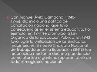    Con Manuel Ávila Camacho (1940-
    1946), dio inicio una política de
    conciliación nacional que tuvo
    consecuencias en el sistema educativo. Por
    ejemplo, en 1941 se promulgó la Ley
    Orgánica de la Educación Pública. En 1943
    tuvo lugar la unificación de los sindicatos
    magisteriales. El nuevo Sindicato Nacional
    de Trabajadores de la Educación (SNTE) fue
    reconocido mediante decreto presidencial
    como el único organismo representativo de
    todo el magisterio nacional.
 
