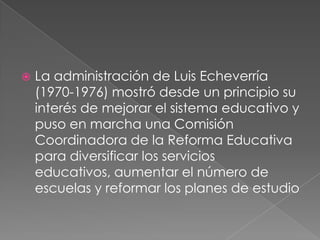    La administración de Luis Echeverría
    (1970-1976) mostró desde un principio su
    interés de mejorar el sistema educativo y
    puso en marcha una Comisión
    Coordinadora de la Reforma Educativa
    para diversificar los servicios
    educativos, aumentar el número de
    escuelas y reformar los planes de estudio
 
